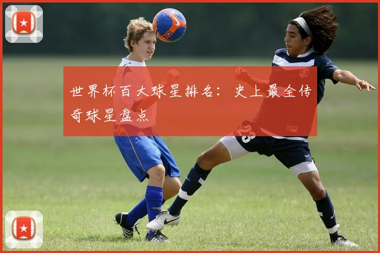 世界杯百大球星排名：史上最全传奇球星盘点