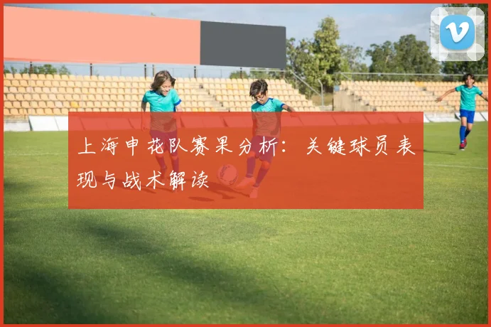 上海申花队赛果分析：关键球员表现与战术解读