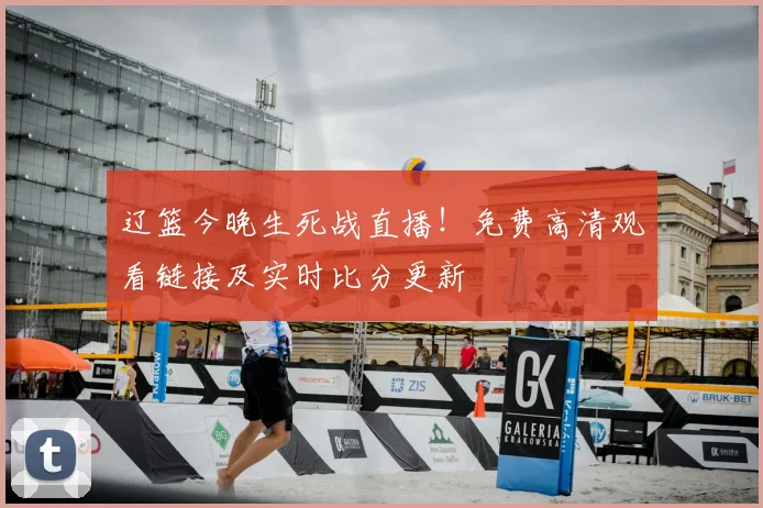 辽篮今晚生死战直播！免费高清观看链接及实时比分更新