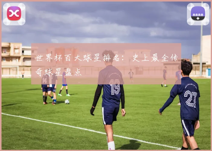世界杯百大球星排名：史上最全传奇球星盘点