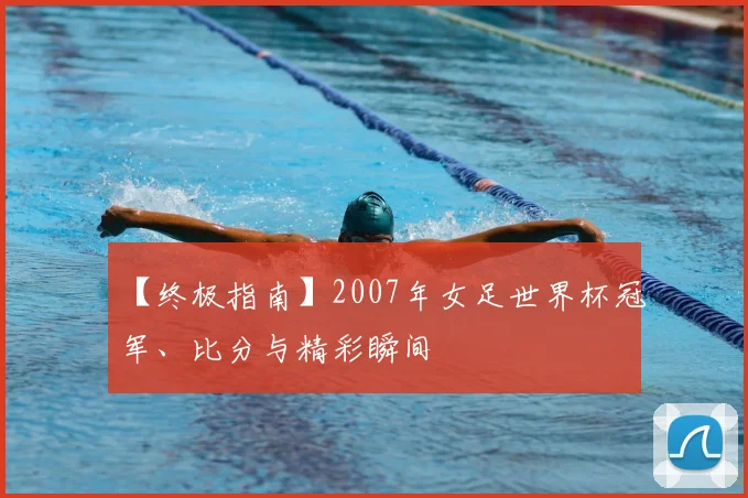 【终极指南】2007年女足世界杯冠军、比分与精彩瞬间