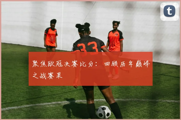 聚焦欧冠决赛比分：回顾历年巅峰之战赛果
