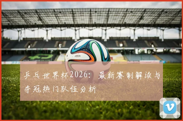 乒乓世界杯2026：最新赛制解读与夺冠热门队伍分析