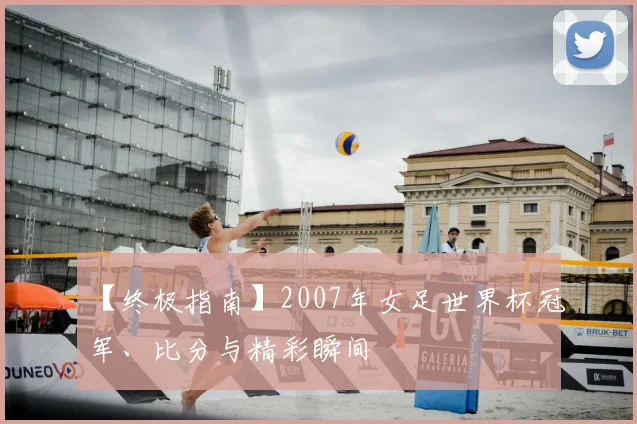 【终极指南】2007年女足世界杯冠军、比分与精彩瞬间
