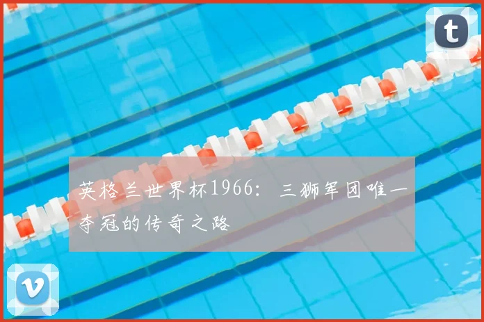 英格兰世界杯1966：三狮军团唯一夺冠的传奇之路