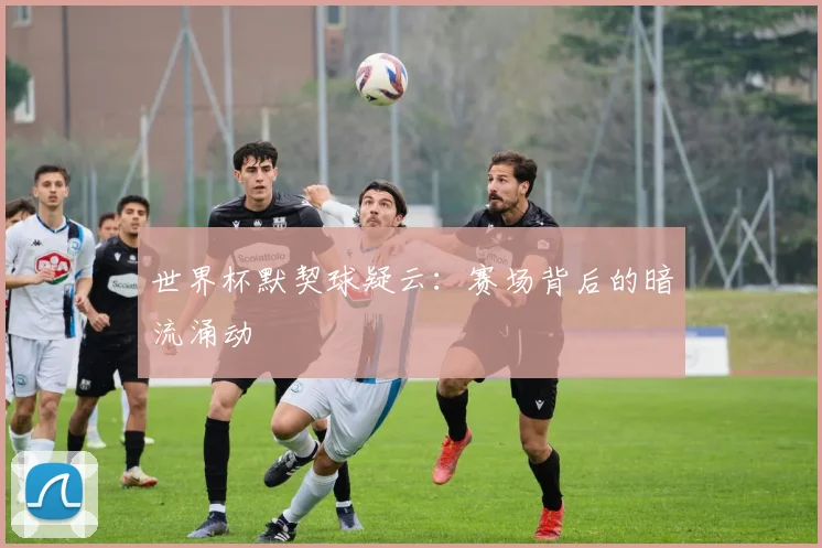 世界杯默契球疑云：赛场背后的暗流涌动